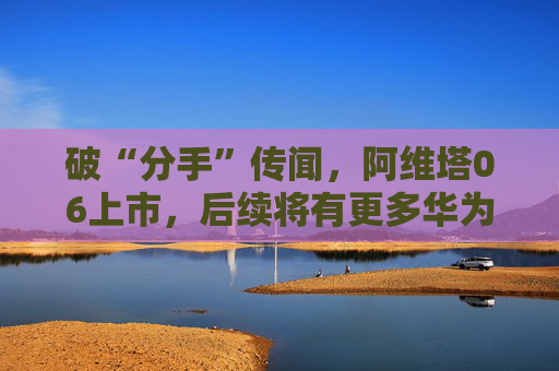 破“分手”傳聞，阿維塔06上市，后續(xù)將有更多華為人員入駐