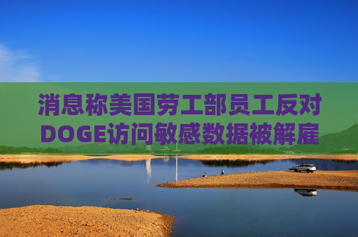 消息稱美國(guó)勞工部員工反對(duì)DOGE訪問(wèn)敏感數(shù)據(jù)被解雇