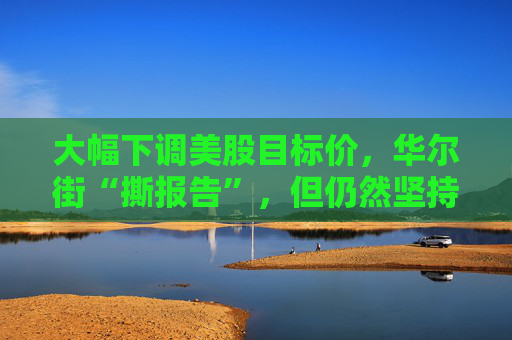大幅下調(diào)美股目標(biāo)價，華爾街“撕報告”，但仍然堅持“今年會漲”