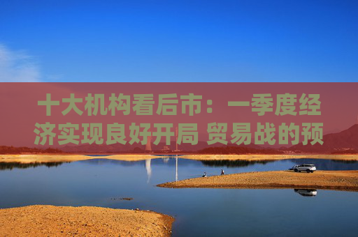 十大機(jī)構(gòu)看后市：一季度經(jīng)濟(jì)實(shí)現(xiàn)良好開局 貿(mào)易戰(zhàn)的預(yù)期回?cái)[在即 中國的政策選項(xiàng)更多、能耗更久