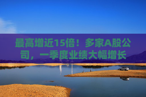最高增近15倍！多家A股公司，一季度業(yè)績(jī)大幅增長(zhǎng)
