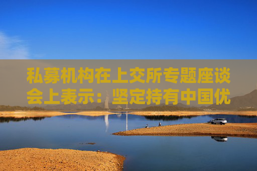 私募機(jī)構(gòu)在上交所專題座談會上表示：堅定持有中國優(yōu)質(zhì)資產(chǎn) 維護(hù)資本市場平穩(wěn)運(yùn)行