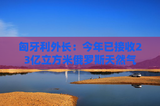 匈牙利外長：今年已接收23億立方米俄羅斯天然氣