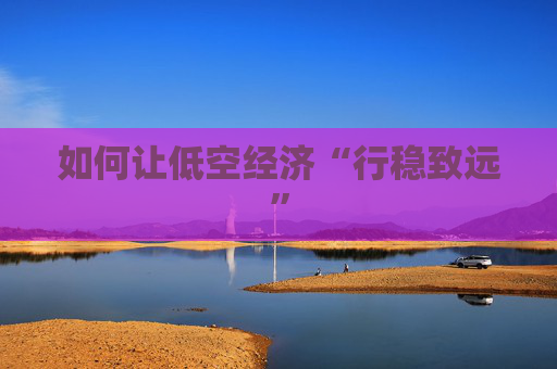 如何讓低空經(jīng)濟“行穩(wěn)致遠”