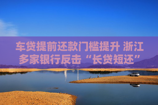 車貸提前還款門檻提升 浙江多家銀行反擊“長(zhǎng)貸短還”  第1張