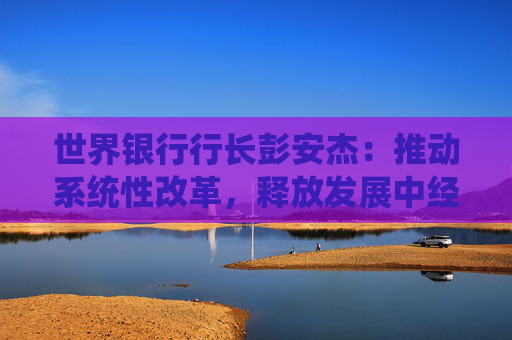 世界銀行行長彭安杰：推動系統(tǒng)性改革，釋放發(fā)展中經(jīng)濟體增長潛能