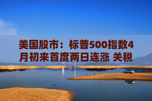 美國股市：標(biāo)普500指數(shù)4月初來首度兩日連漲 關(guān)稅僵局現(xiàn)緩解跡象