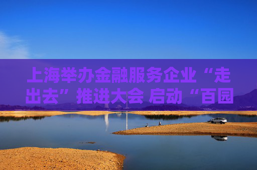 上海舉辦金融服務(wù)企業(yè)“走出去”推進(jìn)大會(huì) 啟動(dòng)“百園千企送金融”活動(dòng)