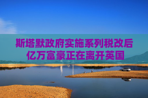 斯塔默政府實施系列稅改后 億萬富豪正在離開英國