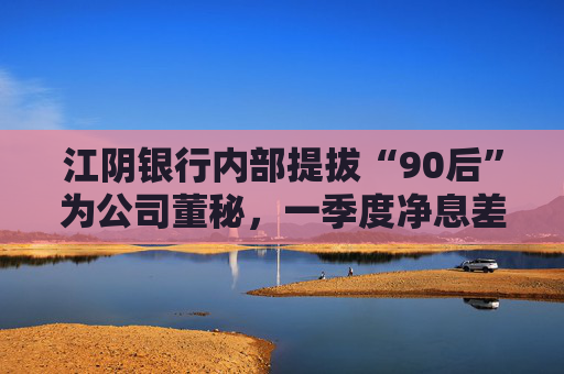 江陰銀行內(nèi)部提拔“90后”為公司董秘，一季度凈息差繼續(xù)承壓投資收益飆漲