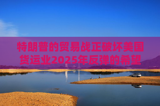 特朗普的貿(mào)易戰(zhàn)正破壞美國貨運業(yè)2025年反彈的希望