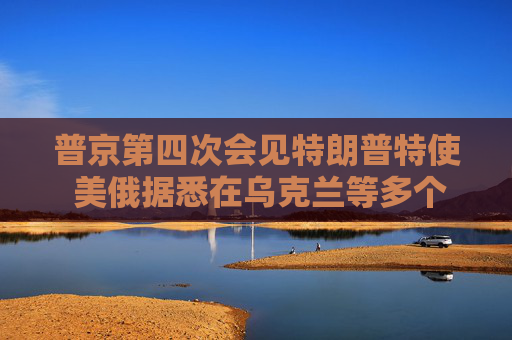 普京第四次會見特朗普特使 美俄據(jù)悉在烏克蘭等多個問題上立場靠攏