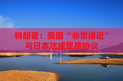 特朗普：美國“非常接近”與日本達成貿(mào)易協(xié)議