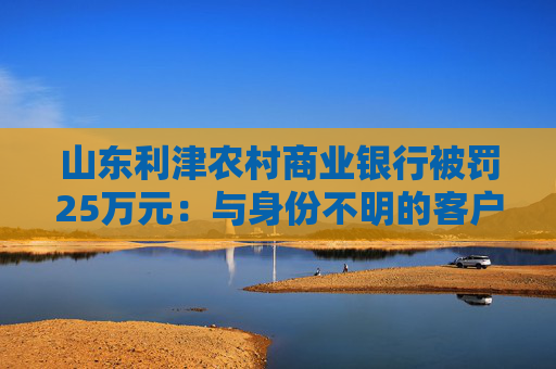 山東利津農(nóng)村商業(yè)銀行被罰25萬元：與身份不明的客戶進(jìn)行交易