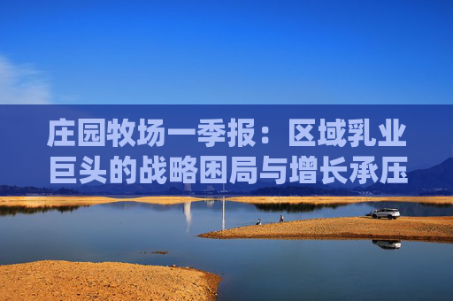 莊園牧場(chǎng)一季報(bào)：區(qū)域乳業(yè)巨頭的戰(zhàn)略困局與增長(zhǎng)承壓