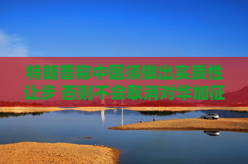 特朗普稱中國須做出實質(zhì)性讓步 否則不會取消對華加征的關(guān)稅
