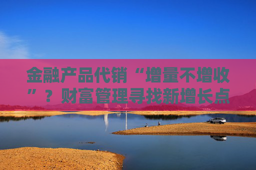 金融產(chǎn)品代銷“增量不增收”？財富管理尋找新增長點