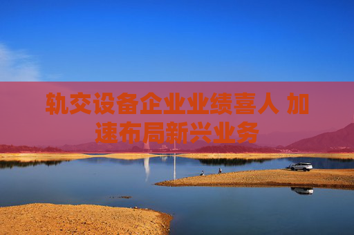 軌交設(shè)備企業(yè)業(yè)績(jī)喜人 加速布局新興業(yè)務(wù)