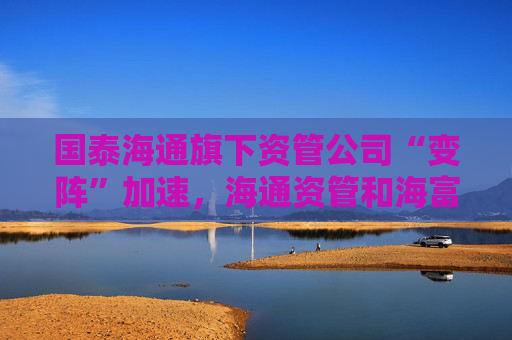 國泰海通旗下資管公司“變陣”加速，海通資管和海富通基金一把手均來自國君資管