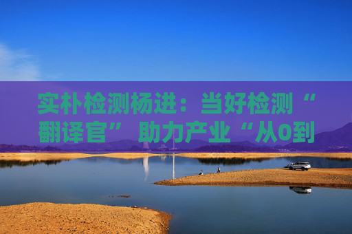 實樸檢測楊進(jìn)：當(dāng)好檢測“翻譯官” 助力產(chǎn)業(yè)“從0到1再到N”