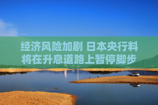 經(jīng)濟(jì)風(fēng)險(xiǎn)加劇 日本央行料將在升息道路上暫停腳步