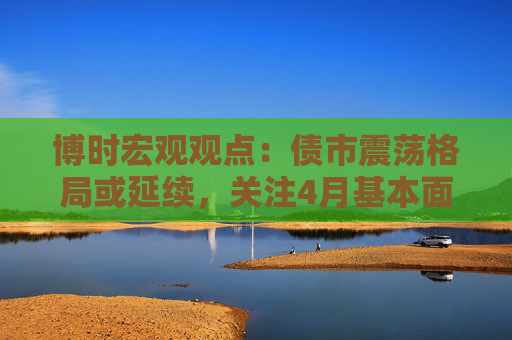 博時(shí)宏觀觀點(diǎn)：債市震蕩格局或延續(xù)，關(guān)注4月基本面數(shù)據(jù)情況