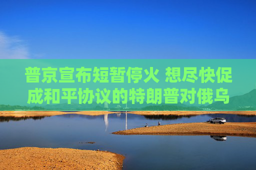 普京宣布短暫?；?想盡快促成和平協(xié)議的特朗普對俄烏“越發(fā)沮喪”