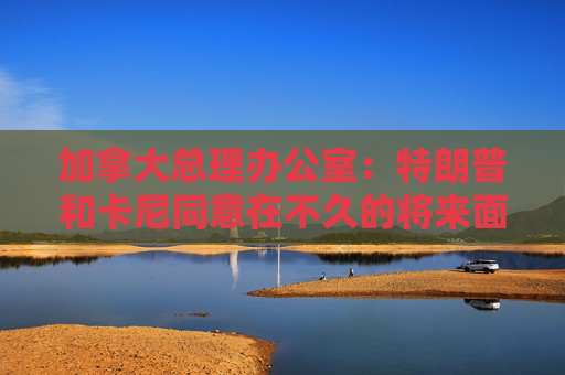 加拿大總理辦公室：特朗普和卡尼同意在不久的將來(lái)面對(duì)面會(huì)晤