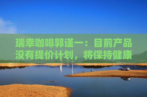 瑞幸咖啡郭謹一：目前產(chǎn)品沒有提價計劃，將保持健康合理的利潤水平