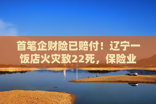 首筆企財(cái)險(xiǎn)已賠付！遼寧一飯店火災(zāi)致22死，保險(xiǎn)業(yè)迅速行動(dòng)→