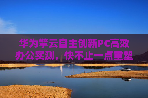 華為擎云自主創(chuàng)新PC高效辦公實(shí)測(cè)，快不止一點(diǎn)重塑政務(wù)辦公生產(chǎn)力新格局