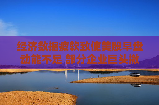經(jīng)濟數(shù)據(jù)疲軟致使美股早盤動能不足 部分企業(yè)巨頭撤銷業(yè)績展望