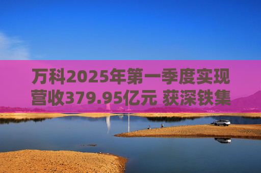 萬科2025年第一季度實現(xiàn)營收379.95億元 獲深鐵集團33億元借款支持