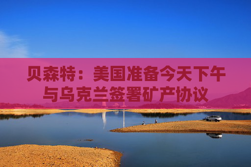 貝森特：美國準(zhǔn)備今天下午與烏克蘭簽署礦產(chǎn)協(xié)議