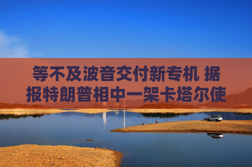 等不及波音交付新專(zhuān)機(jī) 據(jù)報(bào)特朗普相中一架卡塔爾使用過(guò)的二手飛機(jī)
