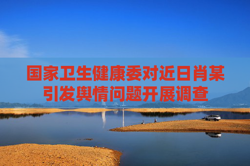 國(guó)家衛(wèi)生健康委對(duì)近日肖某引發(fā)輿情問(wèn)題開(kāi)展調(diào)查