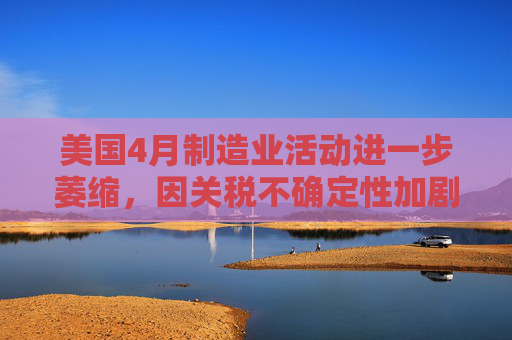 美國(guó)4月制造業(yè)活動(dòng)進(jìn)一步萎縮，因關(guān)稅不確定性加劇