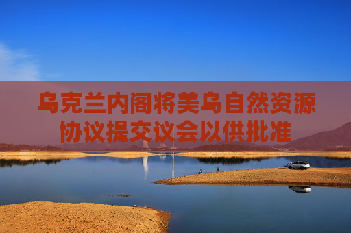 烏克蘭內(nèi)閣將美烏自然資源協(xié)議提交議會以供批準(zhǔn)