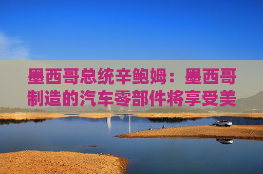 墨西哥總統(tǒng)辛鮑姆：墨西哥制造的汽車零部件將享受美國零關(guān)稅