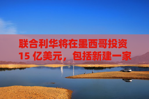 聯(lián)合利華將在墨西哥投資 15 億美元，包括新建一家工廠