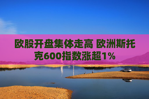 歐股開盤集體走高 歐洲斯托克600指數(shù)漲超1%