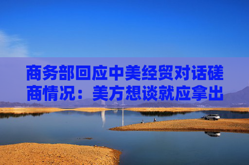 商務部回應中美經(jīng)貿(mào)對話磋商情況：美方想談就應拿出談的誠意