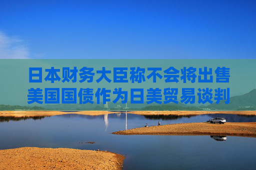 日本財(cái)務(wù)大臣稱(chēng)不會(huì)將出售美國(guó)國(guó)債作為日美貿(mào)易談判的籌碼