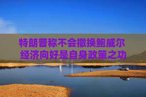 特朗普稱不會撤換鮑威爾 經(jīng)濟向好是自身政策之功