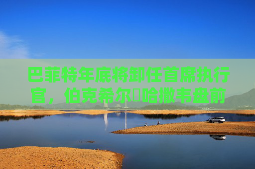 巴菲特年底將卸任首席執(zhí)行官，伯克希爾?哈撒韋盤前下跌2.6%