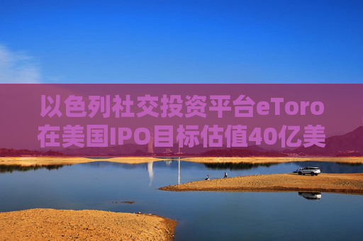 以色列社交投資平臺(tái)eToro在美國(guó)IPO目標(biāo)估值40億美元