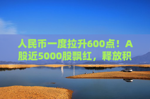 人民幣一度拉升600點！A股近5000股飄紅，釋放積極信號