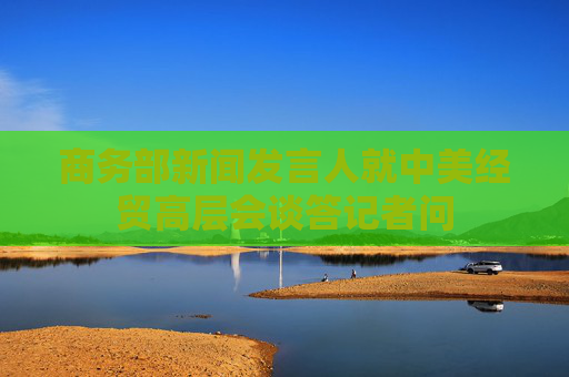 商務(wù)部新聞發(fā)言人就中美經(jīng)貿(mào)高層會談答記者問