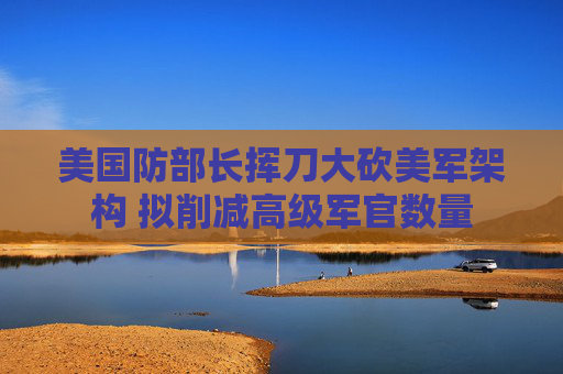 美國防部長揮刀大砍美軍架構(gòu) 擬削減高級軍官數(shù)量