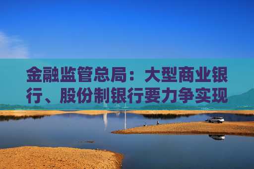 金融監(jiān)管總局：大型商業(yè)銀行、股份制銀行要力爭(zhēng)實(shí)現(xiàn)普惠型小微企業(yè)貸款增速不低于各項(xiàng)貸款增速的目標(biāo)